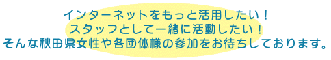 インターネットをもっと活用したい！スタッフとして一緒に活動したい！  	そんな秋田県女性や各団体様の参加をお待ちしております。